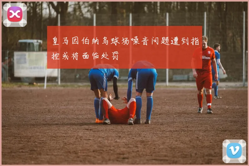 皇马因伯纳乌球场噪音问题遭到指控或将面临处罚