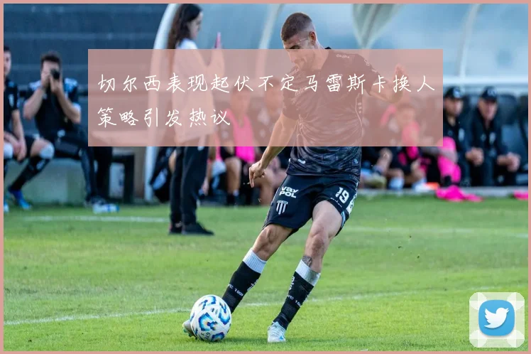 切尔西表现起伏不定马雷斯卡换人策略引发热议