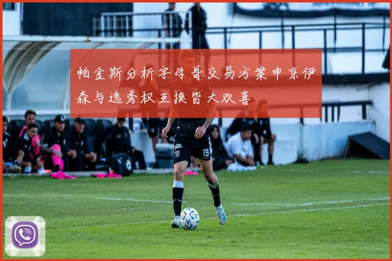 帕金斯分析字母哥交易方案申京伊森与选秀权互换皆大欢喜