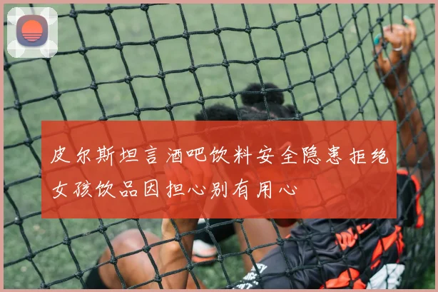 皮尔斯坦言酒吧饮料安全隐患拒绝女孩饮品因担心别有用心