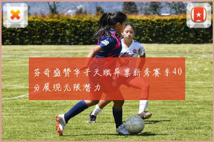 芬奇盛赞华子天赋异禀新秀赛季40分展现无限潜力