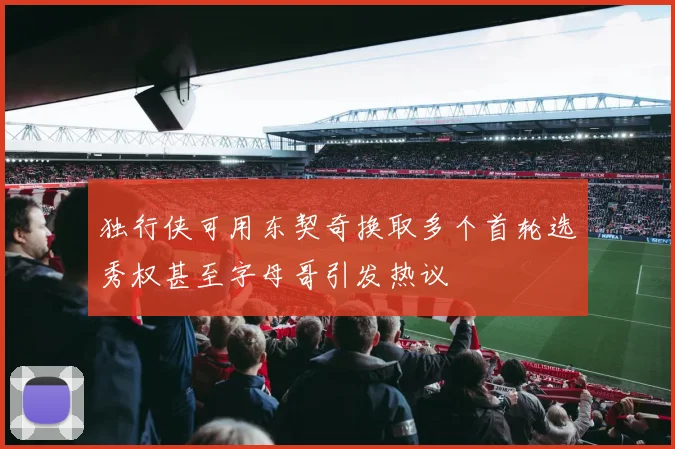 独行侠可用东契奇换取多个首轮选秀权甚至字母哥引发热议