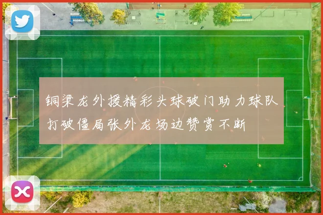 铜梁龙外援精彩头球破门助力球队打破僵局张外龙场边赞赏不断