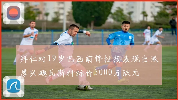 拜仁对19岁巴西前锋拉扬表现出浓厚兴趣瓦斯科标价5000万欧元