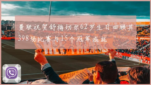 曼联祝贺舒梅切尔62岁生日回顾其398场比赛与15个冠军成就