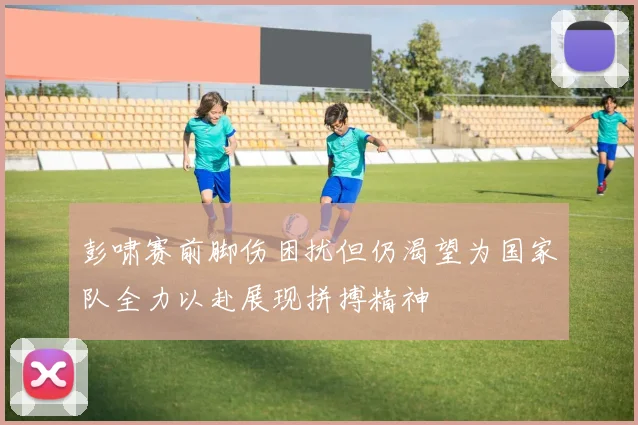 彭啸赛前脚伤困扰但仍渴望为国家队全力以赴展现拼搏精神