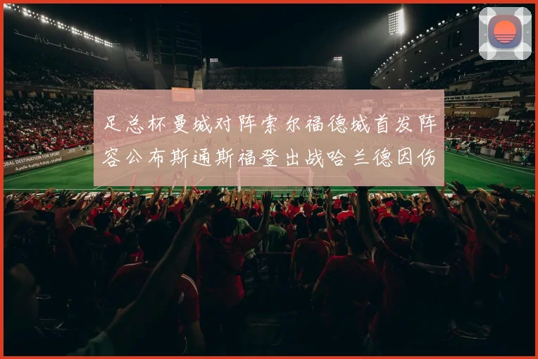 足总杯曼城对阵索尔福德城首发阵容公布斯通斯福登出战哈兰德因伤缺席