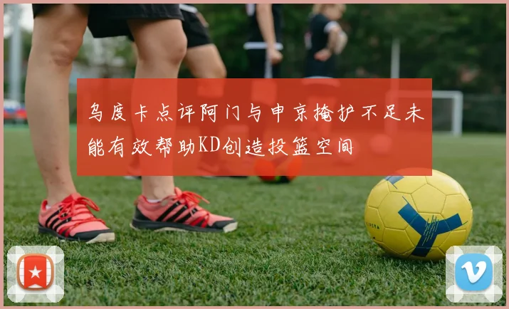 乌度卡点评阿门与申京掩护不足未能有效帮助KD创造投篮空间