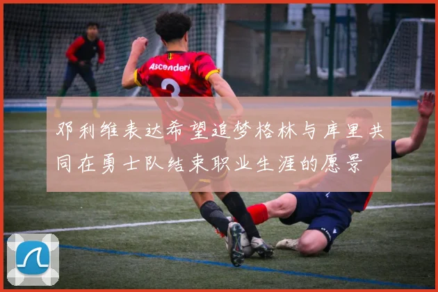 邓利维表达希望追梦格林与库里共同在勇士队结束职业生涯的愿景