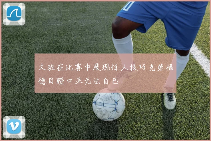 文班在比赛中展现惊人技巧克劳福德目瞪口呆无法自已