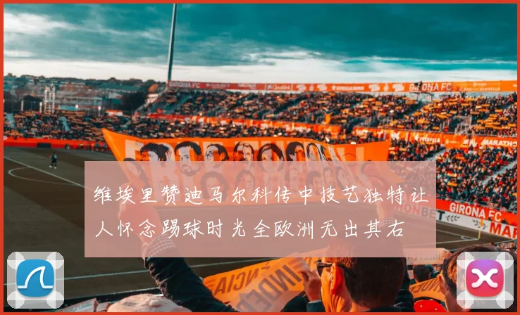 维埃里赞迪马尔科传中技艺独特让人怀念踢球时光全欧洲无出其右