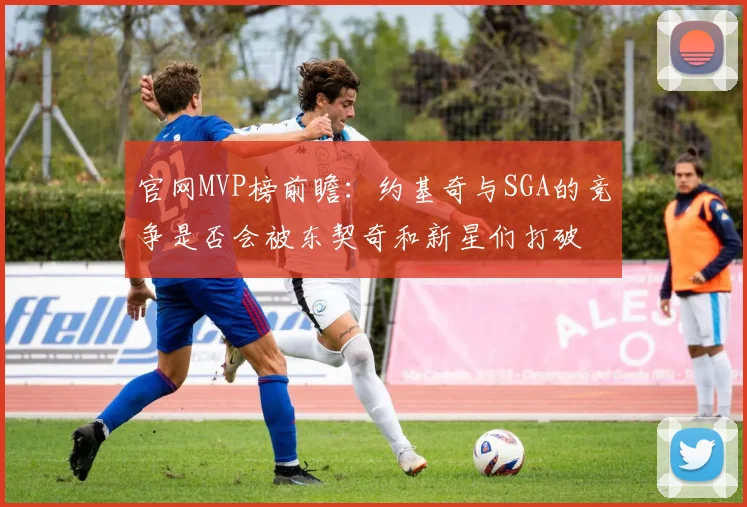 官网MVP榜前瞻：约基奇与SGA的竞争是否会被东契奇和新星们打破