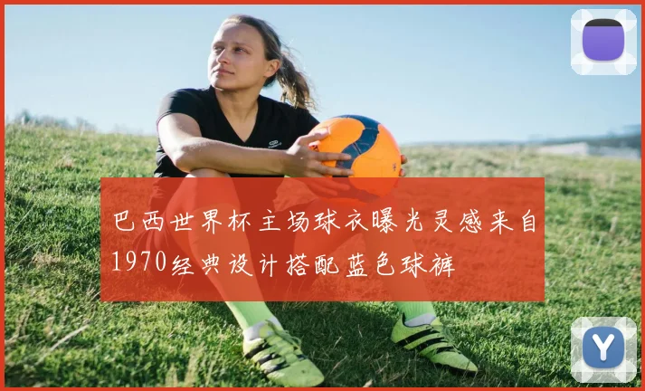 巴西世界杯主场球衣曝光灵感来自1970经典设计搭配蓝色球裤