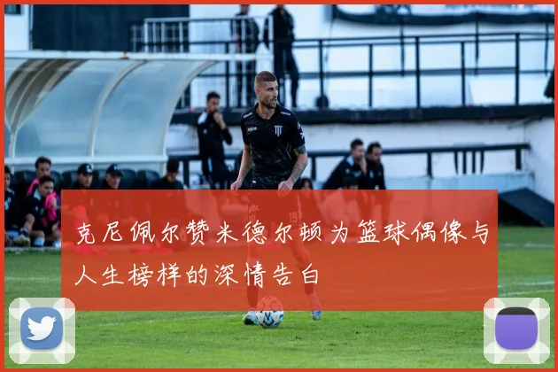 克尼佩尔赞米德尔顿为篮球偶像与人生榜样的深情告白