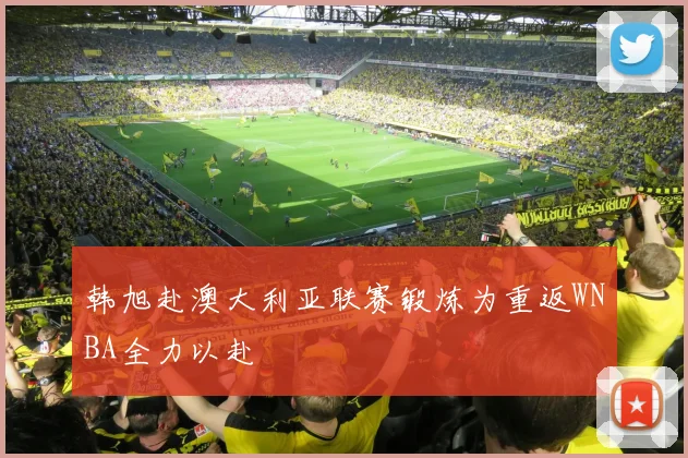 韩旭赴澳大利亚联赛锻炼为重返WNBA全力以赴