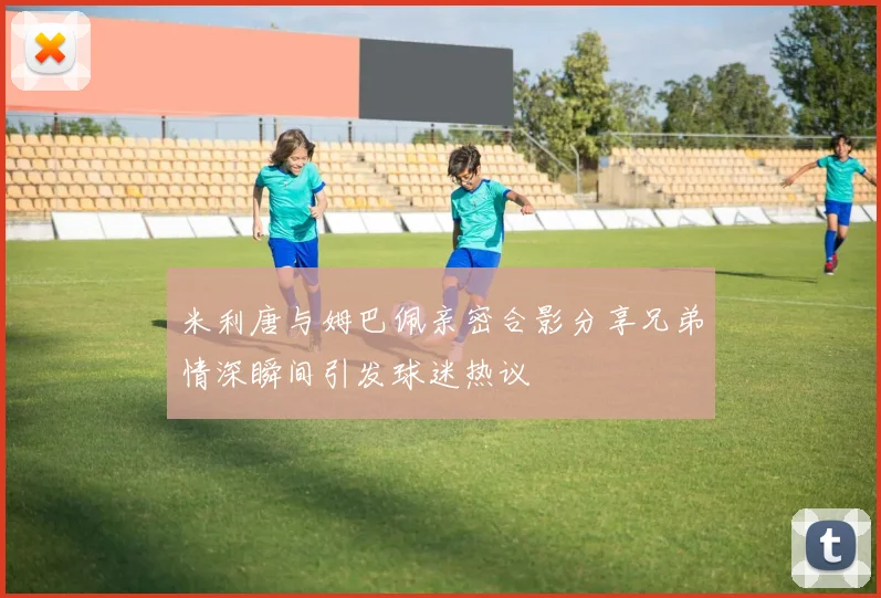 米利唐与姆巴佩亲密合影分享兄弟情深瞬间引发球迷热议