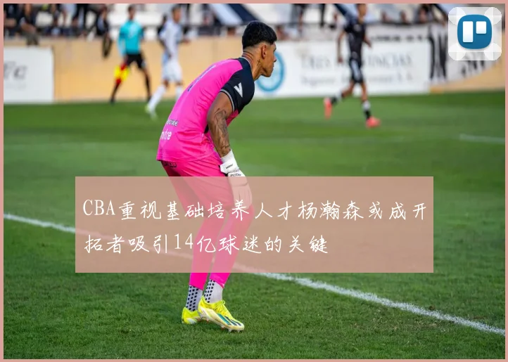 CBA重视基础培养人才杨瀚森或成开拓者吸引14亿球迷的关键