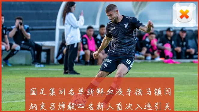 国足集训名单新鲜血液李扬马镇闫炳良吕焯毅四名新人首次入选引关注