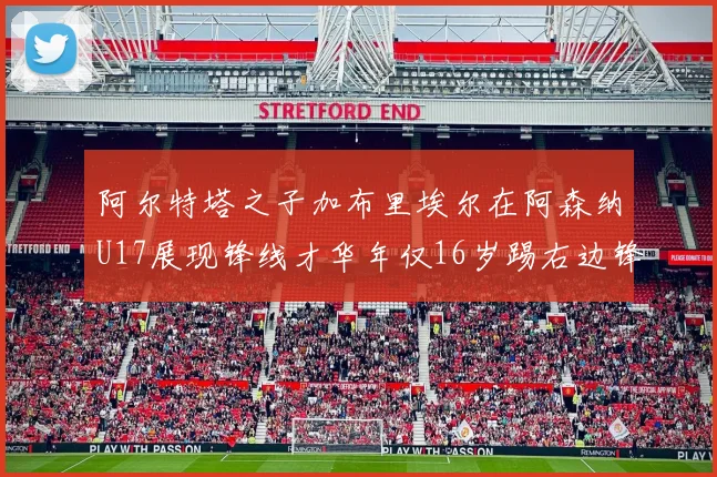 阿尔特塔之子加布里埃尔在阿森纳U17展现锋线才华年仅16岁踢右边锋