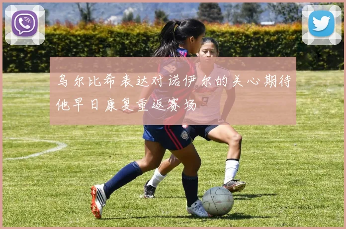 乌尔比希表达对诺伊尔的关心期待他早日康复重返赛场