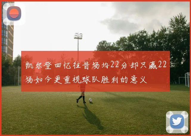 凯尔登回忆往昔场均22分却只赢22场如今更重视球队胜利的意义