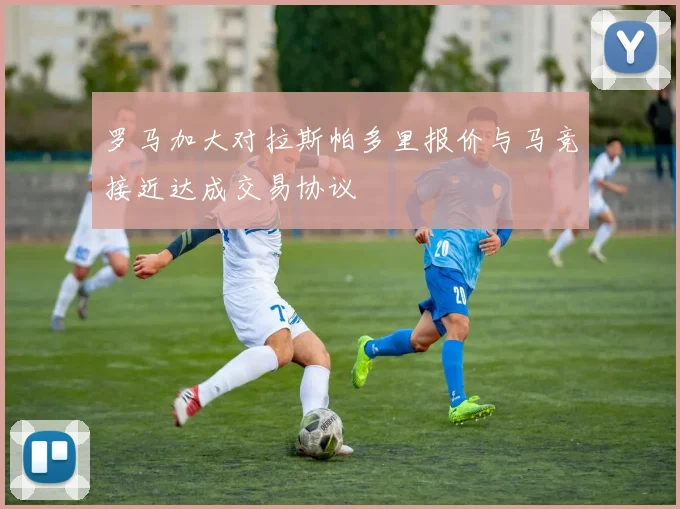 罗马加大对拉斯帕多里报价与马竞接近达成交易协议