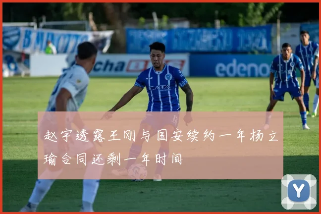 赵宇透露王刚与国安续约一年杨立瑜合同还剩一年时间