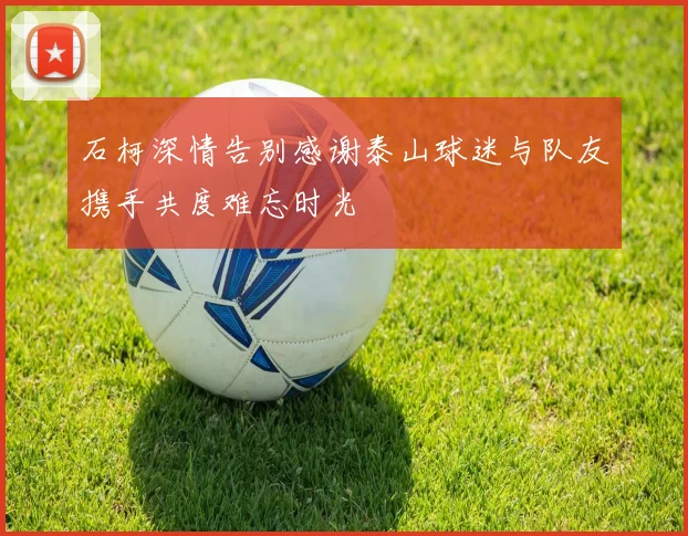 石柯深情告别感谢泰山球迷与队友携手共度难忘时光
