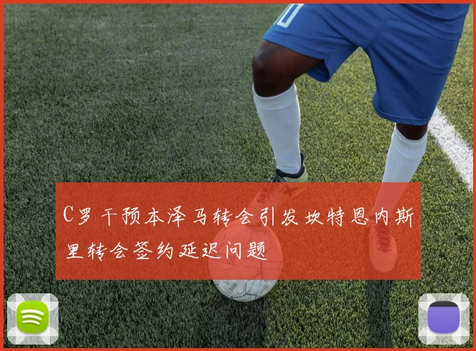 C罗干预本泽马转会引发坎特恩内斯里转会签约延迟问题