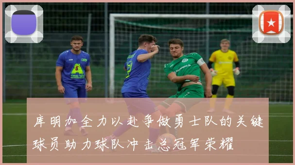 库明加全力以赴争做勇士队的关键球员助力球队冲击总冠军荣耀