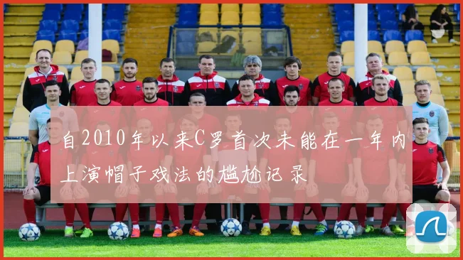 自2010年以来C罗首次未能在一年内上演帽子戏法的尴尬记录