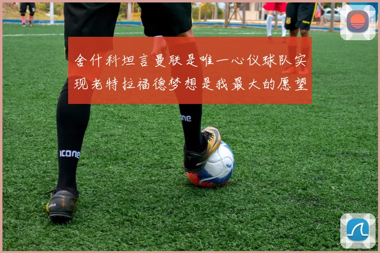 舍什科坦言曼联是唯一心仪球队实现老特拉福德梦想是我最大的愿望