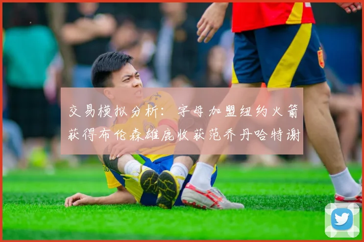 交易模拟分析：字母加盟纽约火箭获得布伦森雄鹿收获范乔丹哈特谢泼德等球员