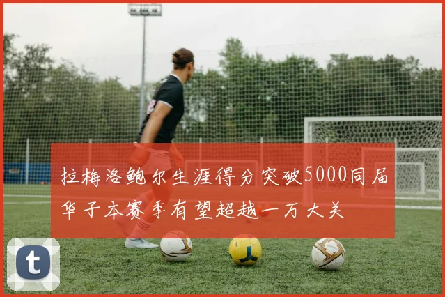 拉梅洛鲍尔生涯得分突破5000同届华子本赛季有望超越一万大关