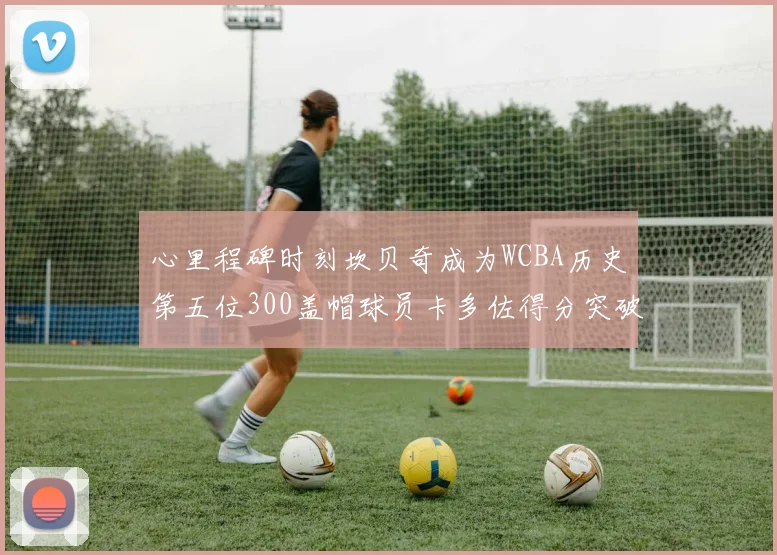 心里程碑时刻坎贝奇成为WCBA历史第五位300盖帽球员卡多佐得分突破1000大关