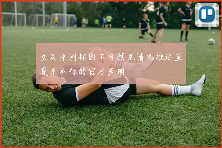 女足非洲杯因不可预见情况推迟至夏季举行的官方声明