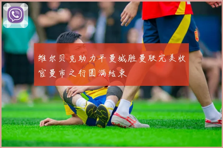 维尔贝克助力平曼城胜曼联完美收官曼市之行圆满结束
