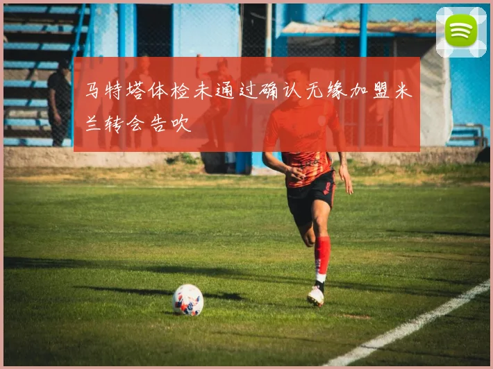 马特塔体检未通过确认无缘加盟米兰转会告吹