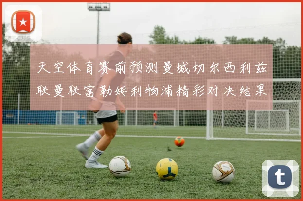 天空体育赛前预测曼城切尔西利兹联曼联富勒姆利物浦精彩对决结果分析